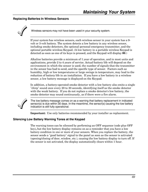 Page 69Maintaining Your System 
69 
 
Replacing Batteries In Wireless Sensors 
 
 
 Wireless sensors may not have been used in your security system. 
If your system has wireless sensors, each wireless sensor in your system has a 9-
volt or 3-volt battery. The system detects a low battery in any wireless sensor, 
including smoke detectors, the optional personal emergency transmitter, and the 
optional portable wireless Keypad. (A low battery in a portable wireless Keypad is 
detected as soon as one of its keys...