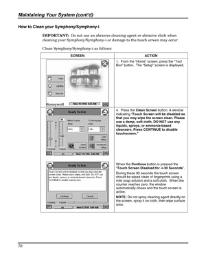 Page 70Maintaining Your System (contd) 
70 
 
How to Clean your Symphony/Symphony-i 
IMPORTANT:  Do not use an abrasive cleaning agent or abrasive cloth when 
cleaning your Symphony/Symphony-i or damage to the touch screen may occur.  
Clean Symphony/Symphony-i as follows: 
SCREEN ACTION 
 1.  From the Home screen, press the “Tool 
Box” button.  The “Setup” screen is displayed. 
 
 
 
 4.  Press the Clean Screen button. A window 
indicating “Touch Screen will be disabled so 
that you may wipe the screen clean....