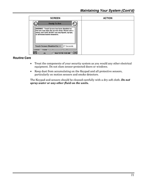 Page 71Maintaining Your System (Contd) 
71 
 SCREEN ACTION 
  
 
Routine Care 
• Treat the components of your security system as you would any other electrical 
equipment. Do not slam sensor-protected doors or windows. 
• Keep dust from accumulating on the Keypad and all protective sensors, 
particularly on motion sensors and smoke detectors. 
The Keypad and sensors should be cleaned carefully with a dry soft cloth. Do not 
spray water or any other fluid on the units.  