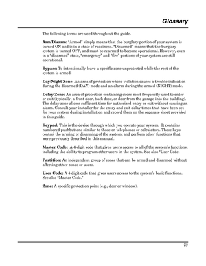 Page 73 
73 
 
Glossary 
 
The following terms are used throughout the guide. 
Arm/Disarm: “Armed” simply means that the burglary portion of your system is 
turned ON and is in a state of readiness. “Disarmed” means that the burglary 
system is turned OFF, and must be rearmed to become operational. However, even 
in a “disarmed” state, “emergency” and “fire” portions of your system are still 
operational. 
Bypass: To intentionally leave a specific zone unprotected while the rest of the 
system is armed....