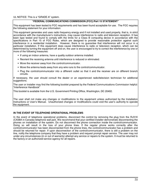 Page 75 
75 
  UL NOTICE: This is a “GRADE A” system. 
“FEDERAL COMMUNICATIONS COMMISSION (FCC) Part 15 STATEMENT” 
This equipment has been tested to FCC requirements and has been found acceptable for use.  The FCC requires 
the following statement for your information: 
This equipment generates and uses radio frequency energy and if not installed and used properly, that is, in strict 
accordance with the manufacturer’s instructions, may cause interference to radio and television reception. It has 
been type...