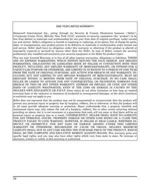 Page 78 
78 
 
 
 
ONE YEAR LIMITED W ARRANTY 
 
Honeywell International Inc., acting through its Security & Custom Electronics business (Seller),  
2 Corporate Center Drive, Melville, New York 11747, warrants its security equipment (the product) to be 
free from defects in materials and workmanship for one year from date of original purchase, under normal 
use and service. Sellers obligation is limited to repairing or replacing, at its option, free of charge for parts, 
labor, or transportation, any product...