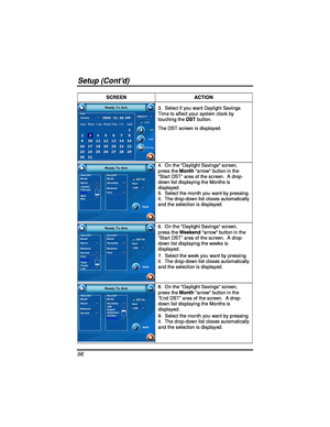 Page 56 
Setup (Contd) 
56 
SCREEN ACTION 
3.  Select if you want Daylight Savings 
Time to affect your system clock by 
touching the DST button.  
The DST screen is displayed. 
4.  On the Daylight Savings screen, 
press the  M onth arrow button in the 
“ Start DST ” area of the screen.  A drop-
down list displaying the Months is 
displayed. 
5.  Select the month you want by pressing 
it.  The drop-down list closes automatically 
and the selection is displayed. 
 
6.  On the Daylight Savings screen, 
press the...