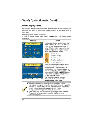 Page 18Security System Operation (contd) 
18 
How to Display Faults 
The Display Faults function is used when you see a Not Ready Fault 
message and want to determine where the fault is and what type of 
fault it is.  
To display faults do the following: 
1.  From the Hom e screen, press the SECURITY button.  The Arming screen  
is displayed.
 
SCREEN ACTION  
2.  From the Arming screen, press the 
DISPLAY FAULTS button.  The Display 
Faults screen is displayed showing a 
listing of faulted and/or bypassed...