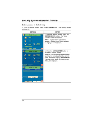 Page 20Security System Operation (contd) 
20 
To bypass zones do the following: 
1.  From the Hom e screen, press the SECURITY button.  The Arming screen  
is displayed.
 
SCREEN ACTION  
2.  From the Arming screen, press the 
MORE CHOICES button.  The More 
Choices screen is displayed. 
Note: If any zones are bypassed or 
faulted, a Display Faults button will also 
be displayed on this screen. 
3.  Press the SHOW ZONES button on 
the More Choices screen. 
While the TouchCenter is requesting and 
receiving the...