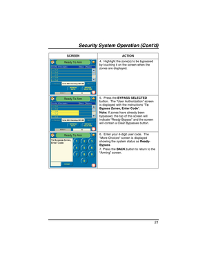 Page 21Security System Operation (Contd) 
21 
SCREEN ACTION  
4.  Highlight the zone(s) to be bypassed 
by touching it on the screen when the 
zones are displayed. 
 
5.  Press the BYPASS SELECTED 
button.  The User Authorization screen 
is displayed with the instructions To 
Bypass Zones, Enter Code. 
Note: If zones have already been 
bypassed, the top of this screen will 
indicate “Ready Bypass” and the screen 
will contain a Clear Bypasses button. 
6.  Enter your 4-digit user code.  The 
More Choices screen...