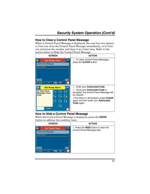 Page 23Security System Operation (Contd) 
23 
How to Clear a Control Panel Message 
When a Control Panel Message is displayed, the user has two options. 
a) User can clear the Control Panel Message immediately, or b) User 
can minimize the window and clear it at a later time. Refer to the 
section below to Hide the Control Panel Message. 
SCREEN ACTION  
1.  To clear Control Panel Messages, 
press the CLEAR button.  
Not Ready Alarm
To Clear Panel
Messages, Enter
Code
2. Enter your Authorized Code. 
3. Once...