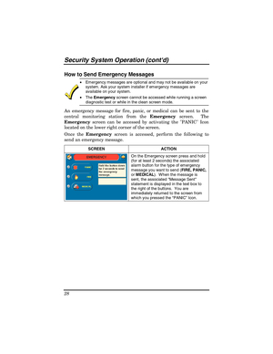 Page 28Security System Operation (contd) 
28 
How to Send Emergency Messages 
 
•  Emergency messages are optional and may not be available on your 
system. Ask your system installer if emergency messages are 
available on your system. 
• The Emergency screen cannot be accessed while running a screen 
diagnostic test or while in the clean screen mode. 
An emergency message for fire, panic, or medical can be sent to the 
central monitoring station from the Emergency screen.  The 
Emergency screen can be accessed...