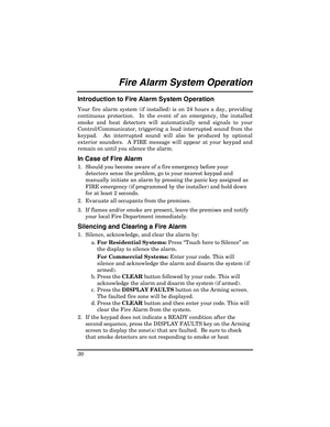Page 30 
30 
Fire Alarm System Operation  
Introduction to Fire Alarm System Operation 
Your fire alarm system (if installed) is on 24 hours a day, providing 
continuous protection.  In the event of an emergency, the installed 
smoke and heat detectors will automatically send signals to your 
Control/Communicator, triggering a loud interrupted sound from the 
keypad.  An interrupted sound will also be produced by optional 
exterior sounders.  A FIRE message will appear at your keypad and 
remain on until you...