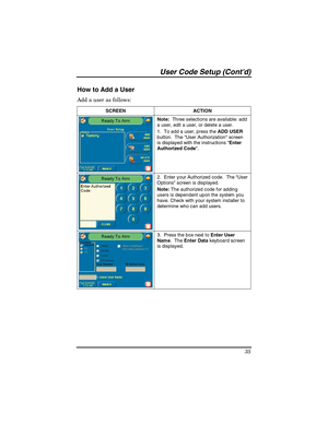 Page 35User Code Setup (Contd) 
35 
How to Add a User 
Add a user as follows: 
SCREEN   ACTION 
Note:  Three selections are available: add 
a user, edit a user, or delete a user. 
1.  To add a user, press the ADD USER 
button.  The User Authorization screen 
is displayed with the instructions Enter 
Authorized Code. 
 
2.  Enter your Authorized code.  The “User 
Options” screen is displayed. 
Note: The authorized code for adding 
users is dependent upon the system you 
have. Check with your system installer to...