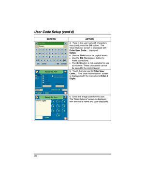 Page 36User Code Setup (contd) 
36 
SCREEN   ACTION 
4.  Type in the user name (6 characters 
max.) and press the OK button.  The 
“User Options” screen is displayed with 
Enter User Code… displayed.  
Notes: 
• Use the Shift button for capital letters. 
• Use the BS (Backspace) button to 
make corrections. 
• The @#$ button is not available for use 
at this time. These characters cannot 
be saved to the control panel.  
5.  Touch the box next to Enter User 
Code…  The User Authorization screen 
is displayed...