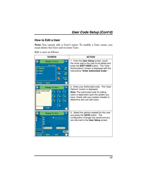 Page 39User Code Setup (Contd) 
39 
How to Edit a User 
Note: You cannot edit a User’s name. To modify a User name, you 
must delete the User and re-enter User. 
Edit a user as follows: 
SCREEN   ACTION 
1.  From the User Setup screen, touch 
the circle next to the user to be edited and 
press the EDIT USER button.  The User 
Authorization screen is displayed with the 
instructions Enter Authorized Code:. 
2.  Enter your Authorized code.  The “User 
Options” screen is displayed. 
Note: The authorized code for...