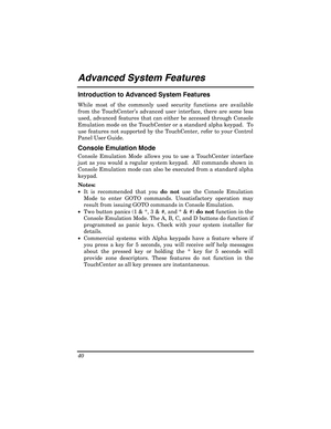 Page 40 
40 
Advanced System Features  
Introduction to Advanced System Features 
While most of the commonly used security functions are available 
from the TouchCenter’s advanced user interface, there are some less 
used, advanced features that can either be accessed through Console 
Emulation mode on the TouchCenter or a standard alpha keypad.  To 
use features not supported by the TouchCenter, refer to your Control 
Panel User Guide. 
Console Emulation Mode 
Console Emulation Mode allows you to use a...