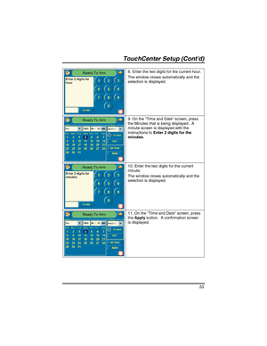 Page 55TouchCenter Setup (Contd) 
55 
8. Enter the two digits for the current hour. 
The window closes automatically and the 
selection is displayed. 
9. On the Tim e and Date screen, press 
the Minutes that is being displayed.  A 
minute screen is displayed with the 
instructions to Enter 2 digits for the 
minutes. 
10. Enter the two digits for the current 
minute. 
The window closes automatically and the 
selection is displayed. 
11. On the Time and Date screen, press 
the Apply button.  A confirmation screen...