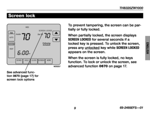 Page 11TH8320ZW1000
9
About your new thermostat
69-2485EFS—01
ENGLISH
M29357
SCHED HOLDCLOCKSCREEN MORE
WED
PM
Followin
g
Schedule
Inside Set ToSCREEN LOCKED
70
6:00
70
FAN
AUT O
SYSTEM
HEA T
Screen lock
To prevent tampering, the screen can be par-
tially or fully locked.
When partially locked, the screen displays 
SCREEN LOCKED for several seconds if a 
locked key is pressed. To unlock the screen, 
press any unlocked key while SCREEN LOCKED 
appears on the screen.
When the screen is fully locked, no keys...