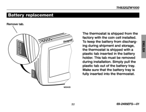Page 13TH8320ZW1000
1169-2485EFS—01
ENGLISH
Battery replacement
The thermostat is shipped from the 
factory with the coin cell installed. 
To keep the battery from discharg-
ing during shipment and storage, 
the thermostat is shipped with a 
plastic tab inserted in the battery 
holder. This tab must be removed 
during installation. Simply pull the 
plastic tab out of the battery tray. 
Make sure that the battery tray is 
fully inserted into the thermostat.
Remove tab.
  M32429 