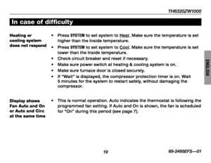 Page 21TH8320ZW1000
1969-2485EFS—01
ENGLISH
In case of difficulty
Heating or cooling system does not respond
• Press SYSTEM to set system to Heat. Make sure the temperature is set higher than the Inside temperature.
• Press SYSTEM to set system to Cool. Make sure the temperature is set lower than the Inside temperature.
• Check circuit breaker and reset if necessar y.
• Make sure power switch at heating & cooling system is on.
•  Make sure furnace door is closed securely.
•  If “Wait” is displayed, the...