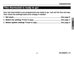 Page 5TH8320ZW1000
3
About your new thermostat
69-2485EFS—01
ENGLISH
Your new thermostat is pre-programmed and ready to go. Just set the time and day. 
Then check the settings below and change if needed:
1. Set clock ........................................................................\
...............................See page 6
2. Select fan setting : Preset to Auto.............................................................See page 7
3. Select system setting : Preset to Heat...