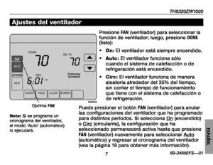 Page 57TH8320ZW1000
769-2485EFS—01
ESPAÑOL
SCHEDHOLDCLOCKSCREEN
WED
AMSYSTEM
HEAT
Following
Schedule
Inside Set To
70
6:01
70
FAN
AUTO
M32529
Ajustes del ventilador
Presione FAN (ventilador) para seleccionar la función de ventilador; luego, presione DONE (listo):
• On: El ventilador está siempre encendido.
• Auto: El ventilador funciona sólo cuando el sistema de calefacción o de refrigeración está encendido.
• Circ: El ventilador funciona de manera aleatoria alrededor del 35% del tiempo, sin contar el tiempo de...