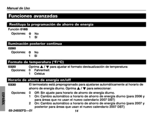 Page 64Manual de Uso
1469-2485EFS—01
ESPAÑOL
Funciones avanzadas
Restituya la programación de ahorro de energía
Función 016 5
Opciones:0 No1 Sí
Iluminación posterior continua
0280Opciones:0 No1 Sí
Formato de temperatura ( °F/ °C )
0320Oprima s / t para ajustar el formato devisualización de temperatura:Opciones:0 Fahrenheit1 Celsius
Horario de ahorro de energía on /off
0330El termostato está preprogramado para ajustarse automáticamente al horario de ahorro de energía diurno. Oprima s / t para seleccionar:...