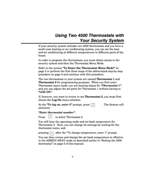 Page 11 
9 
Using Two 4500 Thermostats with 
Your Security System 
If your security system includes two 4500 thermostats and you have a 
multi-zone heating or air conditioning system, you can set the heat 
and air conditioning at different temperatures in different parts of the 
house. 
In order to program the thermostats, you must obtain access to the 
security system and then the Thermostat Menu Mode.   
Refer to the section “To Enter the Thermostat Menu Mode” on 
page 5 or perform the first three steps of...