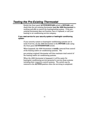 Page 14 
12 
Testing the Pre-Existing Thermostat 
Switch the front panel ACTIVE/BYPASS switch to BYPASS, and 
check that the pre-existing thermostat (not the 4500 thermostat) is 
working and able to control the heating/cooling system.  If the pre-
existing thermostat does not function, have it replaced, or call your 
heating or air conditioning service company.   
If you need service for your security system or heating/air conditioning 
system: 
If your security system or heating/air conditioning systems are in...