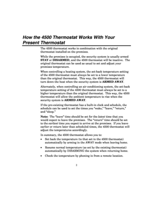 Page 4 
2 
How the 4500 Thermostat Works With Your 
Present Thermostat 
The 4500 thermostat works in combination with the original 
thermostat installed on the premises. 
While the premises is occupied, the security system is usually armed 
STAY or DISARMED, and the 4500 thermostat will be inactive.  The 
original thermostat can be used as usual to set and adjust your 
premises temperature. 
When controlling a heating system, the set-back temperature setting 
of the 4500 thermostat must always be set to a...