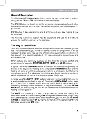 Page 3

WHAT IS A TImer?
General Description
Your  Honeywell  ST9100A  provides  timing  control  for  your  central  heating  system, letting you set ON and OFF periods to suit your own lifestyle. 
The ST9100A does not directly control the temperature but works together with other temperature  controls,  such  as  room  thermostats,  to  control  your  heating  system  in your home.
ST9100A  has  1-day  programming  and  2  on/off  periods  per  day,  making  it  very simple to use.
The  following...