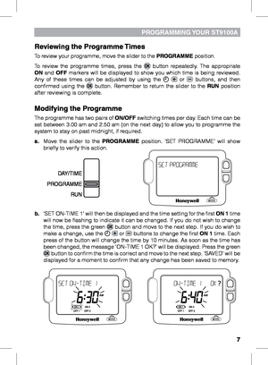 Page 7


PrOGrAmmING YOUr ST9100A
reviewing the Programme Times
To review your programme, move the slider to the PrOGrAmme position.
To  review  the  programme  times,  press  the   button  repeatedly.  The  appropriate ON  and OFF  markers  will  be  displayed  to  show  you  which  time  is  being  reviewed. Any  of  these  times  can  be  adjusted  by  using  the    or   buttons,  and  then confirmed  using  the   button.  Remember  to  return  the  slider  to  the rUN  position after reviewing is...