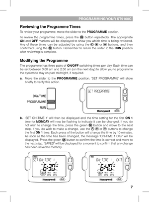 Page 7


PrOGrAmmING YOUr ST9100C
reviewing the Programme Times
To review your programme, move the slider to the PrOGrAmme position.
To  review  the  programme  times,  press  the   button  repeatedly.  The  appropriate ON  and OFF  markers  will  be  displayed  to  show  you  which  time  is  being  reviewed. Any  of  these  times  can  be  adjusted  by  using  the    or   buttons,  and  then confirmed  using  the   button.  Remember  to  return  the  slider  to  the rUN  position after reviewing is...