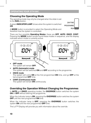 Page 10
10

OPerATING YOUr ST9100C
Choosing the Operating mode
The operating mode may only be changed when the slider is set to the rUN position.
A green INDICATOr LAmP shows when the system is switched ON.
A mODe button is provided to select the Operating Mode and therefore how the system is controlled.
There  are  four  possible Operating  modes;  these  are OFF, AUTO, ONCe, CONT.  Pressing the mODe button scrolls round these modes in sequence, and the display indicates which mode is currently active.
• OFF...