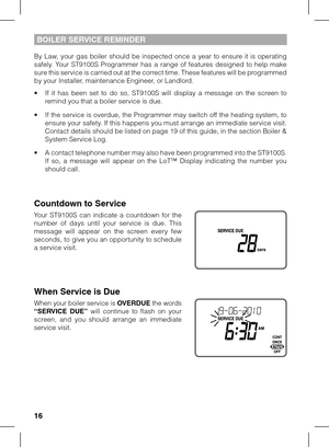 Page 16
16

BOILer  S er VIC e   rem IND er
By  Law,  your  gas  boiler  should  be  inspected  once  a  year  to  ensure  it  is  operating safely.  Your  ST9100S  Programmer  has  a  range  of  features  designed  to  help  make sure this service is carried out at the correct time. These features will be programmed by your Installer, maintenance Engineer, or Landlord.
•  If  it  has  been  set  to  do  so,  ST9100S  will  display  a  message  on  the  screen  to remind you that a boiler service is due.
•  If...