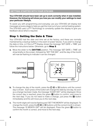 Page 4


Your ST9100S should have been set up to work correctly when it was installed. However, the following will show you how you can modify your settings to meet your particular lifestyle.
To  assist  you  with  programming  and  everyday  use  your  ST9100S  will  display  text messages at every stage to help you get the most out of your central heating system. The  ST9100S  uses  LoT™  Technology  to  constantly  update  the  display  to  give  you feedback about what is required.
Step 1: Setting the...