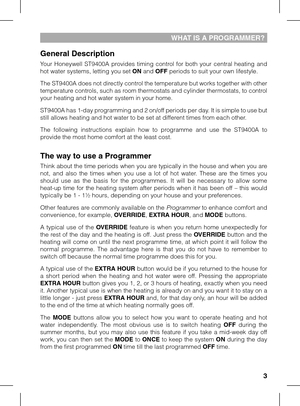 Page 3

WHAT IS A PROGRAMMER?
General Description
Your  Honeywell  ST9400A  provides  timing  control  for  both  your  central  heating  and hot water systems, letting you set ON and OFF periods to suit your own lifestyle. 
The ST9400A does not directly control the temperature but works together with other temperature controls, such as room thermostats and cylinder thermostats, to control your heating and hot water system in your home.
ST9400A has 1-day programming and 2 on/off periods per day. It is...