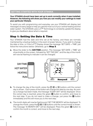 Page 4


Your ST900A should have been set up to work correctly when it was installed. However, the following will show you how you can modify your settings to meet your particular lifestyle.
To  assist  you  with  programming  and  everyday  use  your  ST9400A  will  display  text messages at every stage to help you get the most out of your central heating and hot water system. The ST9400A uses LoT™ Technology to constantly update the display to give you feedback about what is required.
Step 1:...