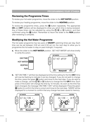 Page 7


PROGRAMMING YOUR ST900A
Reviewing the Programme Times
To review your hot water programme, move the slider to the HOT WATER position. 
To review your heating programme, move the slider to the HEATING position.
To  review  the  programme  times,  press  the   button  repeatedly.  The  appropriate ON  and OFF  markers  will  be  displayed  to  show  you  which  time  is  being  reviewed. Any  of  these  times  can  be  adjusted  by  using  the    or   buttons,  and  then confirmed  using  the...