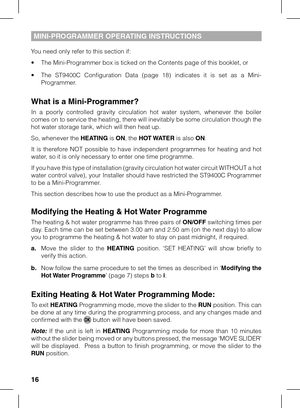 Page 16
1

MINI-PROGRAMMER OPERATING INSTRUCTIONS
You need only refer to this section if:
• The Mini-Programmer box is ticked on the Contents page of this booklet, or
•  The  ST9400C  Configuration  Data  (page  18)  indicates  it  is  set  as  a  Mini-
Programmer.
What is a Mini-Programmer?
In  a  poorly  controlled  gravity  circulation  hot  water  system,  whenever  the  boiler comes on to service the heating, there will inevitably be some circulation though the hot water storage tank, which will then...