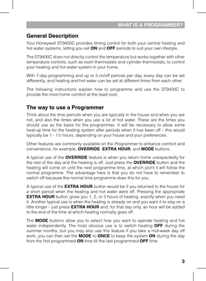 Page 3

WHAT IS A PROGRAMMER?
General Description
Your  Honeywell  ST9400C  provides  timing  control  for  both  your  central  heating  and hot water systems, letting you set ON and OFF periods to suit your own lifestyle. 
The ST9400C does not directly control the temperature but works together with other temperature controls, such as room thermostats and cylinder thermostats, to control your heating and hot water system in your home.
With 7-day programming and up to 3 on/off periods per day, every day...