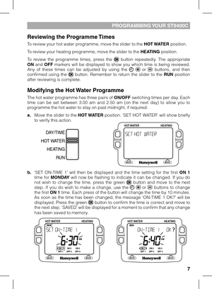Page 7


PROGRAMMING YOUR ST900C
Reviewing the Programme Times
To review your hot water programme, move the slider to the HOT WATER position. 
To review your heating programme, move the slider to the HEATING position.
To  review  the  programme  times,  press  the   button  repeatedly.  The  appropriate ON  and OFF  markers  will  be  displayed  to  show  you  which  time  is  being  reviewed. Any  of  these  times  can  be  adjusted  by  using  the    or   buttons,  and  then confirmed  using  the...