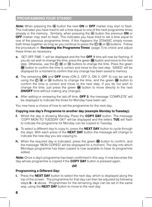 Page 8


Note:  When  pressing  the   button  the  next ON  or OFF  marker  may  start  to  flash. This indicates you have tried to set a time equal to one of the next programme times already  in  the  memory.    Similarly,  when  pressing  the   button  the  previous ON  or OFF  marker  may  start  to  flash.  This  indicates  you  have  tried  to  set  a  time  equal  to one  of  the  previous  programme  times.  If  this  happens  the  ST9400C  simply  moves both times together as long as you continue...