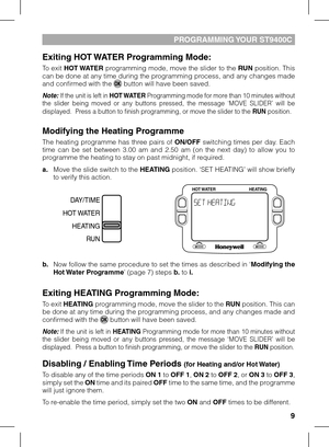Page 9
9

PROGRAMMING YOUR ST900C
Exiting HOT WATER Programming Mode:
To exit HOT WATER programming mode, move the slider to the RUN position. This can be done at any time during the programming process, and any changes made and confirmed with the  button will have been saved.
Note: If the unit is left in HOT WATER Programming mode for more than 10 minutes without the  slider  being  moved  or  any  buttons  pressed,  the  message  ‘MOVE  SLIDER’  will  be displayed.  Press a button to finish programming,...
