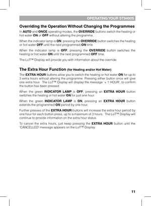 Page 11
11

OPERATING YOUR ST9400S
Overriding the Operation Without Changing the Programmes
In AUTO and ONCE operating modes, the OVERRIDE buttons switch the heating or hot water ON or OFF without altering the programme. 
When the indicator lamp is ON, pressing the OVERRIDE button switches the heating or hot water OFF until the next programmed ON time.
When  the  indicator  lamp  is OFF,  pressing  the OVERRIDE  button  switches  the heating or hot water ON until the next programmed OFF time.
The LoT™ Display...