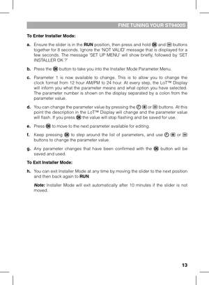 Page 13
1

FINE TUNING YOUR ST9400S
To Enter Installer Mode:
a.  Ensure the slider is in the RUN position, then press and hold  and  buttons together for 8 seconds. Ignore the ‘NOT VALID’ message that is displayed for a few  seconds.  The  message  ‘SET  UP  MENU’  will  show  briefly,  followed  by  ‘SET INSTALLER OK ?’
b. Press the  button to take you into the Installer Mode Parameter Menu.
c.  Parameter  1  is  now  available  to  change.  This  is  to  allow  you  to  change  the clock  format  from...