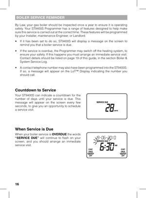 Page 16
16

BOILER SERVICE REMINDER
By  Law,  your  gas  boiler  should  be  inspected  once  a  year  to  ensure  it  is  operating safely.  Your  ST9400S  Programmer  has  a  range  of  features  designed  to  help  make sure this service is carried out at the correct time. These features will be programmed by your Installer, maintenance Engineer, or Landlord.
•  If  it  has  been  set  to  do  so,  ST9400S  will  display  a  message  on  the  screen  to remind you that a boiler service is due.
•  If the...