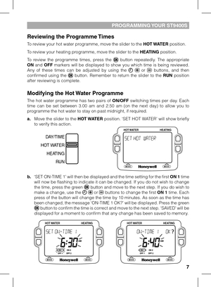 Page 7
7

PROGRAMMING YOUR ST9400S
Reviewing the Programme Times
To review your hot water programme, move the slider to the HOT WATER position. 
To review your heating programme, move the slider to the HEATING position.
To  review  the  programme  times,  press  the   button  repeatedly.  The  appropriate ON  and OFF  markers  will  be  displayed  to  show  you  which  time  is  being  reviewed. Any  of  these  times  can  be  adjusted  by  using  the    or   buttons,  and  then confirmed  using  the   button....