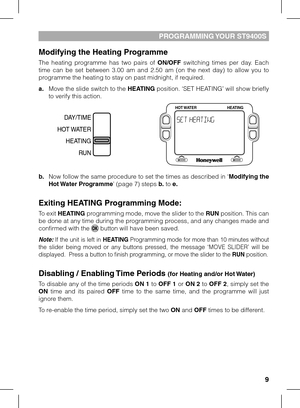 Page 9
9

PROGRAMMING YOUR ST9400S
Modifying the Heating Programme
The  heating  programme  has  two  pairs  of ON/OFF  switching  times  per  day.  Each time  can  be  set  between  3.00  am  and  2.50  am  (on  the  next  day)  to  allow  you  to programme the heating to stay on past midnight, if required. 
a. Move the slide switch to the HEATING position. ‘SET HEATING’ will show briefly to verify this action.
b. Now follow the same procedure to set the times as described in ‘Modifying the Hot Water...