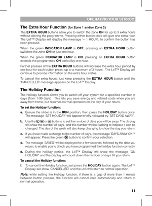 Page 11
11

OPERATING YOUR ST9500C
The Extra Hour Function (for Zone 1 and/or Zone 2)
The EXTRA HOUR buttons allow you to switch the zone ON for up to 3 extra hours without altering the programme. Pressing either button once will give one extra hour.  The  LoT™  Display  will  display  the  message  ‘+  1  HOUR’,  to  confirm  the  button  has been pressed. 
When  the  green INDICATOR  LAMP  is OFF,  pressing  an EXTRA  HOUR  button switches the zone ON for just one hour.
When  the  green INDICATOR  LAMP  is...