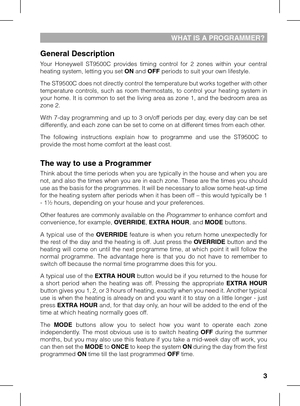 Page 3

WHAT IS A PROGRAMMER?
General Description
Your  Honeywell  ST9500C  provides  timing  control  for  2  zones  within  your  central heating system, letting you set ON and OFF periods to suit your own lifestyle. 
The ST9500C does not directly control the temperature but works together with other temperature  controls,  such  as  room  thermostats,  to  control  your  heating  system  in your home. It is common to set the living area as zone 1, and the bedroom area as zone 2.
With 7-day programming...