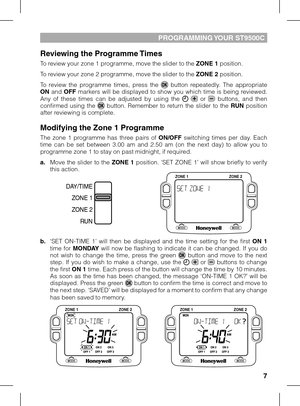 Page 7


PROGRAMMING YOUR ST9500C
Reviewing the Programme Times
To review your zone 1 programme, move the slider to the ZONE 1 position. 
To review your zone 2 programme, move the slider to the ZONE 2 position.
To  review  the  programme  times,  press  the   button  repeatedly.  The  appropriate ON  and OFF  markers  will  be  displayed  to  show  you  which  time  is  being  reviewed. Any  of  these  times  can  be  adjusted  by  using  the    or   buttons,  and  then confirmed  using  the   button....