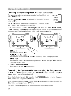 Page 10
10

OPERATING YOUR ST9500C
Choosing the Operating Mode (for Zone 1 and/or Zone 2)
The operating mode may only be changed when the slider is set to the RUN position.
A  green INDICATOR  LAMP  shows  when  zone  1  or  zone  2  is switched ON.
Two MODE buttons are provided to select the Operating Mode and therefore how the zones are controlled.
Each  zone  has  four  possible Operating  Modes;  these  are OFF, AUTO, ONCE, CONT.    Pressing  the MODE  button  for  each  zone  scrolls  round  these  modes...